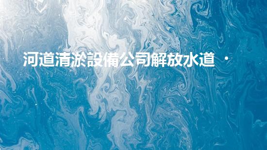 河道清淤設備公司解放水道，提升城市生活質量的創(chuàng)新方案！